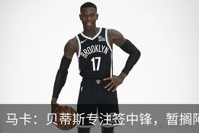 马卡：贝蒂斯专注签中锋，暂搁阿姆拉巴特回归